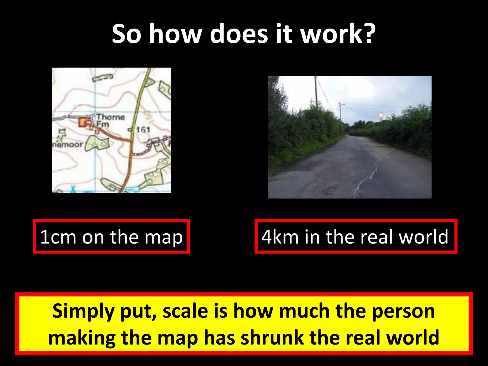 So how does it work?
Simply put, scale is how much the person
making the map has shrunk the real world
1cm on the map 4km in the real world
 