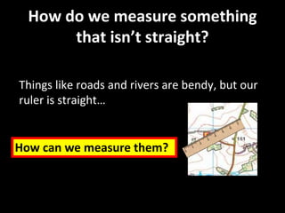 How do we measure something
that isn’t straight?
Things like roads and rivers are bendy, but our
ruler is straight…
How can we measure them?
 