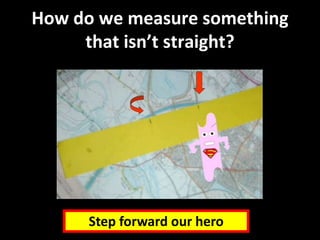 How do we measure something
that isn’t straight?
Step forward our hero
 