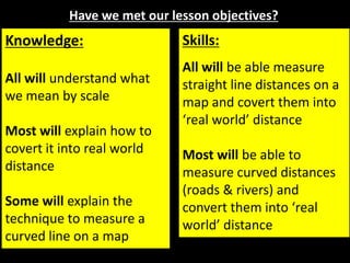 Have we met our lesson objectives?
Knowledge:
All will understand what
we mean by scale
Most will explain how to
covert it into real world
distance
Some will explain the
technique to measure a
curved line on a map
Skills:
All will be able measure
straight line distances on a
map and covert them into
‘real world’ distance
Most will be able to
measure curved distances
(roads & rivers) and
convert them into ‘real
world’ distance
 