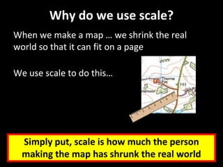 Why do we use scale?
When we make a map … we shrink the real
world so that it can fit on a page
We use scale to do this…
Simply put, scale is how much the person
making the map has shrunk the real world
 
