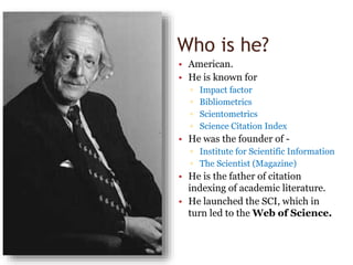 Who is he?
• American.
• He is known for
▫ Impact factor
▫ Bibliometrics
▫ Scientometrics
▫ Science Citation Index
• He was the founder of -
▫ Institute for Scientific Information
▫ The Scientist (Magazine)
• He is the father of citation
indexing of academic literature.
• He launched the SCI, which in
turn led to the Web of Science.
 