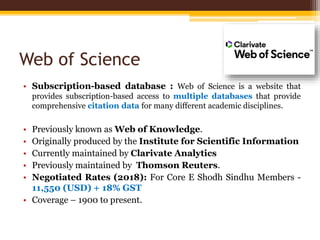 Web of Science
• Subscription-based database : Web of Science is a website that
provides subscription-based access to multiple databases that provide
comprehensive citation data for many different academic disciplines.
• Previously known as Web of Knowledge.
• Originally produced by the Institute for Scientific Information
• Currently maintained by Clarivate Analytics
• Previously maintained by Thomson Reuters.
• Negotiated Rates (2018): For Core E Shodh Sindhu Members -
11,550 (USD) + 18% GST
• Coverage – 1900 to present.
 