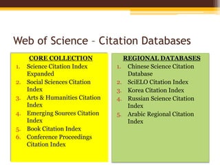 Web of Science – Citation Databases
CORE COLLECTION
1. Science Citation Index
Expanded
2. Social Sciences Citation
Index
3. Arts & Humanities Citation
Index
4. Emerging Sources Citation
Index
5. Book Citation Index
6. Conference Proceedings
Citation Index
REGIONAL DATABASES
1. Chinese Science Citation
Database
2. SciELO Citation Index
3. Korea Citation Index
4. Russian Science Citation
Index
5. Arabic Regional Citation
Index
 