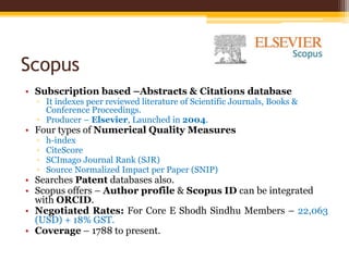 Scopus
• Subscription based –Abstracts & Citations database
▫ It indexes peer reviewed literature of Scientific Journals, Books &
Conference Proceedings.
▫ Producer – Elsevier, Launched in 2004.
• Four types of Numerical Quality Measures
▫ h-index
▫ CiteScore
▫ SCImago Journal Rank (SJR)
▫ Source Normalized Impact per Paper (SNIP)
• Searches Patent databases also.
• Scopus offers – Author profile & Scopus ID can be integrated
with ORCID.
• Negotiated Rates: For Core E Shodh Sindhu Members – 22,063
(USD) + 18% GST.
• Coverage – 1788 to present.
 
