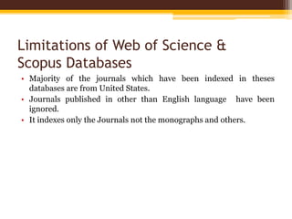 Limitations of Web of Science &
Scopus Databases
• Majority of the journals which have been indexed in theses
databases are from United States.
• Journals published in other than English language have been
ignored.
• It indexes only the Journals not the monographs and others.
 