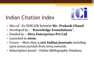 Indian Citation Index
• Idea of - Ex NISCAIR Scientist Mr. Prakash Chand.
• Developed by - “Knowledge Foundations”.
• Funded by – Diva Enterprises Pvt Ltd.
• Launched in 2009.
• Covers – More than 1,100 Indian journals including
open access journals from 2004 onwards.
• Subscription based – Online Bibliographic Database.
 