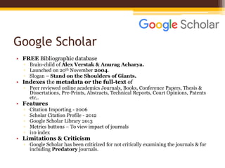 Google Scholar
• FREE Bibliographic database
▫ Brain-child of Alex Verstak & Anurag Acharya.
▫ Launched on 20th November 2004.
▫ Slogan – Stand on the Shoulders of Giants.
• Indexes the metadata or the full-text of
▫ Peer reviewed online academics Journals, Books, Conference Papers, Thesis &
Dissertations, Pre-Prints, Abstracts, Technical Reports, Court Opinions, Patents
etc,.
• Features
▫ Citation Importing - 2006
▫ Scholar Citation Profile - 2012
▫ Google Scholar Library 2013
▫ Metrics buttons – To view impact of journals
▫ i10 index
• Limitations & Criticism
▫ Google Scholar has been criticized for not critically examining the journals & for
including Predatory journals.
 