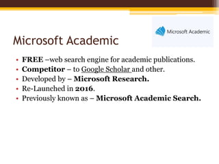 Microsoft Academic
• FREE –web search engine for academic publications.
• Competitor – to Google Scholar and other.
• Developed by – Microsoft Research.
• Re-Launched in 2016.
• Previously known as – Microsoft Academic Search.
 