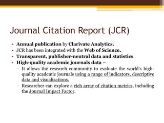 Journal Citation Report (JCR)
• Annual publication by Clarivate Analytics.
• JCR has been integrated with the Web of Science.
• Transparent, publisher-neutral data and statistics.
• High-quality academic journals data –
▫ It allows the research community to evaluate the world’s high-
quality academic journals using a range of indicators, descriptive
data and visualisations.
▫ Researcher can explore a rich array of citation metrics, including
the Journal Impact Factor.
 