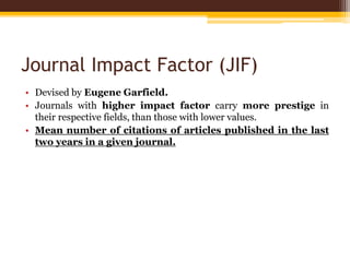 Journal Impact Factor (JIF)
• Devised by Eugene Garfield.
• Journals with higher impact factor carry more prestige in
their respective fields, than those with lower values.
• Mean number of citations of articles published in the last
two years in a given journal.
 