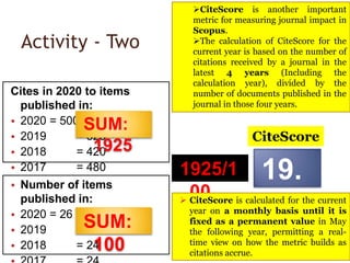 Activity - Two
Cites in 2020 to items
published in:
• 2020 = 500
• 2019 = 525
• 2018 = 420
• 2017 = 480 1925/1
00
• Number of items
published in:
• 2020 = 26
• 2019 = 26
• 2018 = 24
SUM:
1925
19.
25
SUM:
100
CiteScore
CiteScore is another important
metric for measuring journal impact in
Scopus.
The calculation of CiteScore for the
current year is based on the number of
citations received by a journal in the
latest 4 years (Including the
calculation year), divided by the
number of documents published in the
journal in those four years.
 CiteScore is calculated for the current
year on a monthly basis until it is
fixed as a permanent value in May
the following year, permitting a real-
time view on how the metric builds as
citations accrue.
 