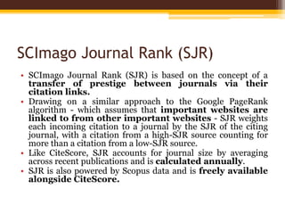 SCImago Journal Rank (SJR)
• SCImago Journal Rank (SJR) is based on the concept of a
transfer of prestige between journals via their
citation links.
• Drawing on a similar approach to the Google PageRank
algorithm - which assumes that important websites are
linked to from other important websites - SJR weights
each incoming citation to a journal by the SJR of the citing
journal, with a citation from a high-SJR source counting for
more than a citation from a low-SJR source.
• Like CiteScore, SJR accounts for journal size by averaging
across recent publications and is calculated annually.
• SJR is also powered by Scopus data and is freely available
alongside CiteScore.
 