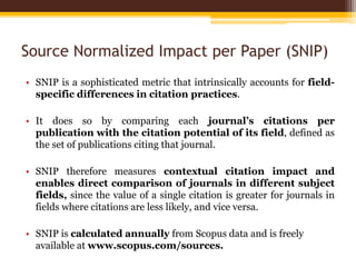 Source Normalized Impact per Paper (SNIP)
• SNIP is a sophisticated metric that intrinsically accounts for field-
specific differences in citation practices.
• It does so by comparing each journal’s citations per
publication with the citation potential of its field, defined as
the set of publications citing that journal.
• SNIP therefore measures contextual citation impact and
enables direct comparison of journals in different subject
fields, since the value of a single citation is greater for journals in
fields where citations are less likely, and vice versa.
• SNIP is calculated annually from Scopus data and is freely
available at www.scopus.com/sources.
 