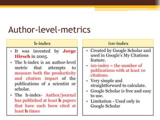 Author-level-metrics
h-index i10-index
• It was invented by Jorge
Hirsch in 2005.
• The h-index is an author-level
metric that attempts to
measure both the productivity
and citation impact of the
publications of a scientist or
scholar.
• The h-index- Author/journal
has published at least h papers
that have each been cited at
least h times
• Created by Google Scholar and
used in Google's My Citations
feature.
• i10-index = the number of
publications with at least 10
citations.
• Very simple and
straightforward to calculate.
• Google Scholar is free and easy
to use.
• Limitation - Used only in
Google Scholar
 