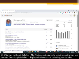 My Citations in Google Scholar - My Citations automatically updates publications and
citations from Google Scholar. It displays citation metrics, including your h-index
 