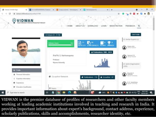 VIDWAN is the premier database of profiles of researchers and other faculty members
working at leading academic institutions involved in teaching and research in India. It
provides important information about expert's background, contact address, experience,
scholarly publications, skills and accomplishments, researcher identity, etc.
 