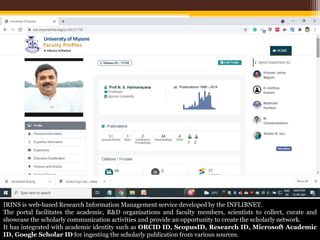 IRINS is web-based Research Information Management service developed by the INFLIBNET.
The portal facilitates the academic, R&D organisations and faculty members, scientists to collect, curate and
showcase the scholarly communication activities and provide an opportunity to create the scholarly network.
It has integrated with academic identity such as ORCID ID, ScopusID, Research ID, Microsoft Academic
ID, Google Scholar ID for ingesting the scholarly publication from various sources.
 