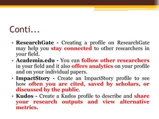 Conti...
• ResearchGate - Creating a profile on ResearchGate
may help you stay connected to other researchers in
your field.
• Academia.edu - You can follow other researchers
in your field and it also offers analytics on your profile
and on your individual papers.
• ImpactStory - Create an ImpactStory profile to see
how often you are cited, saved by scholars, or
discussed by the public.
• Kudos - Create a Kudos profile to describe and share
your research outputs and view alternative
metrics.
 