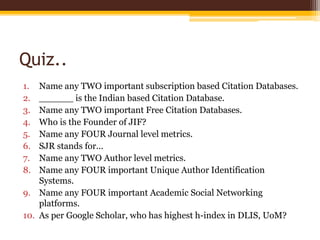 Quiz..
1. Name any TWO important subscription based Citation Databases.
2. ______ is the Indian based Citation Database.
3. Name any TWO important Free Citation Databases.
4. Who is the Founder of JIF?
5. Name any FOUR Journal level metrics.
6. SJR stands for...
7. Name any TWO Author level metrics.
8. Name any FOUR important Unique Author Identification
Systems.
9. Name any FOUR important Academic Social Networking
platforms.
10. As per Google Scholar, who has highest h-index in DLIS, UoM?
 