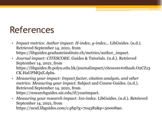 References
• Impact metrics: Author impact: H-index, g-index... LibGuides. (n.d.).
Retrieved September 14, 2021, from
https://libguides.graduateinstitute.ch/metrics/author_impact.
• Journal impact: CITESCORE. Guides & Tutorials. (n.d.). Retrieved
September 14, 2021, from
https://libguides.lb.polyu.edu.hk/journalimpact/citescore#sthash.O2CZ13
CK.HaUPMQzZ.dpbs.
• Measuring your impact: Impact factor, citation analysis, and other
metrics: Measuring your impact. Subject and Course Guides. (n.d.).
Retrieved September 14, 2021, from
https://researchguides.uic.edu/if/yourimpact.
• Measuring your research impact: I10-index. LibGuides. (n.d.). Retrieved
September 14, 2021, from
https://ucsd.libguides.com/c.php?g=704382&p=5000890.
 
