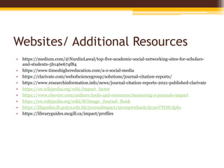 Websites/ Additional Resources
• https://medium.com/@NurdinLawal/top-five-academic-social-networking-sites-for-scholars-
and-students-5b146e674f84
• https://www.timeshighereducation.com/a-z-social-media
• https://clarivate.com/webofsciencegroup/solutions/journal-citation-reports/
• https://www.researchinformation.info/news/journal-citation-reports-2021-published-clarivate
• https://en.wikipedia.org/wiki/Impact_factor
• https://www.elsevier.com/authors/tools-and-resources/measuring-a-journals-impact
• https://en.wikipedia.org/wiki/SCImago_Journal_Rank
• https://libguides.lb.polyu.edu.hk/journalimpact/sjrsnip#sthash.Qc3wUYOD.dpbs
• https://libraryguides.mcgill.ca/impact/profiles
 