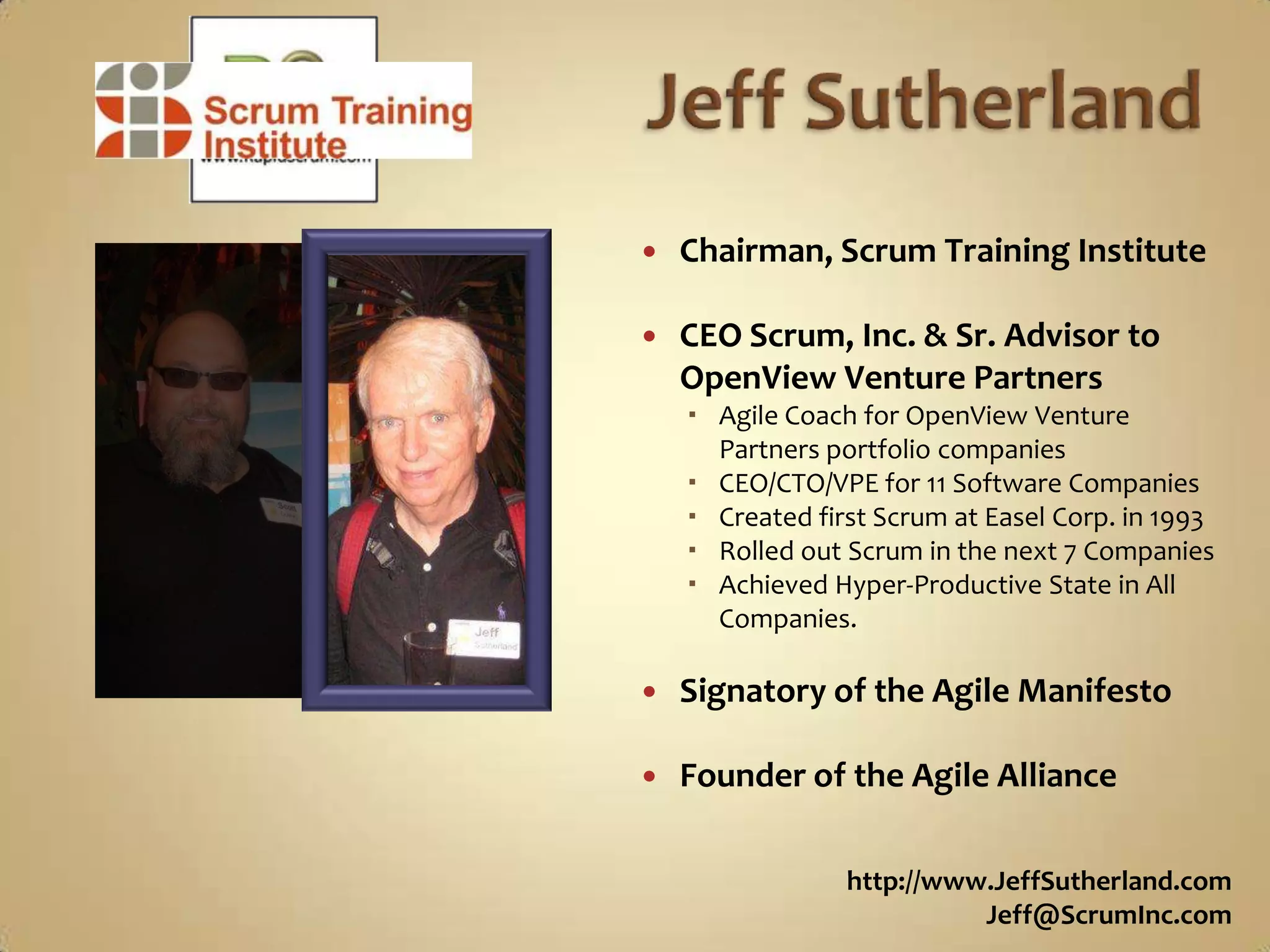 Jeff SutherlandChairman, Scrum Training InstituteCEO Scrum, Inc. & Sr. Advisor toOpenView Venture PartnersAgile Coach for OpenView Venture Partners portfolio companiesCEO/CTO/VPE for 11 Software CompaniesCreated first Scrum at Easel Corp. in 1993Rolled out Scrum in the next 7 CompaniesAchieved Hyper-Productive State in All Companies.Signatory of the Agile ManifestoFounder of the Agile Alliancehttp://www.JeffSutherland.comJeff@ScrumInc.com