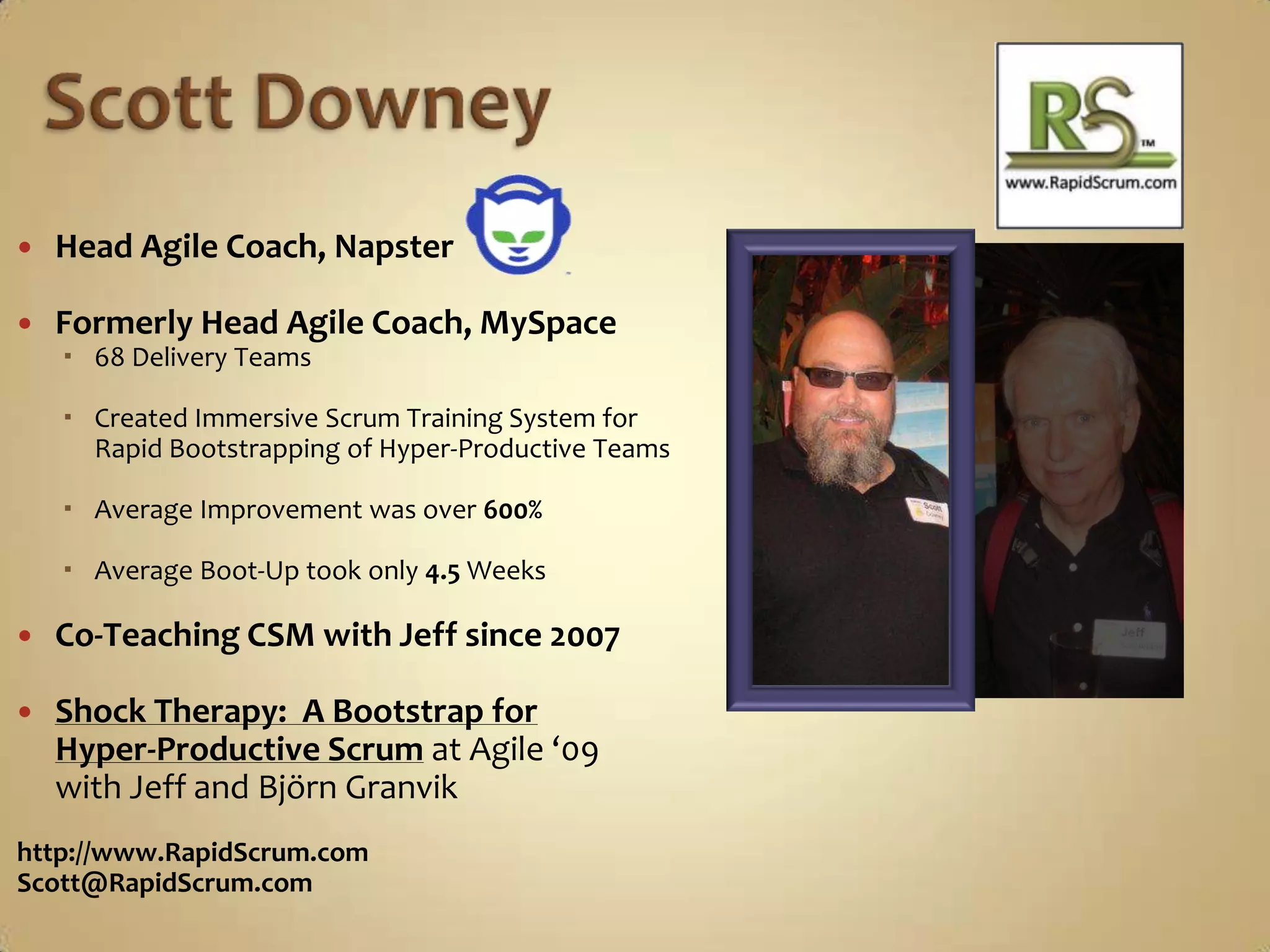 Scott DowneyHead Agile Coach, NapsterFormerly Head Agile Coach, MySpace68 Delivery TeamsCreated Immersive Scrum Training System for Rapid Bootstrapping of Hyper-Productive TeamsAverage Improvement was over 600%Average Boot-Up took only 4.5 WeeksCo-Teaching CSM with Jeff since 2007Shock Therapy:  A Bootstrap for Hyper-Productive Scrumat Agile ‘09 with Jeff and Björn Granvikhttp://www.RapidScrum.comScott@RapidScrum.com