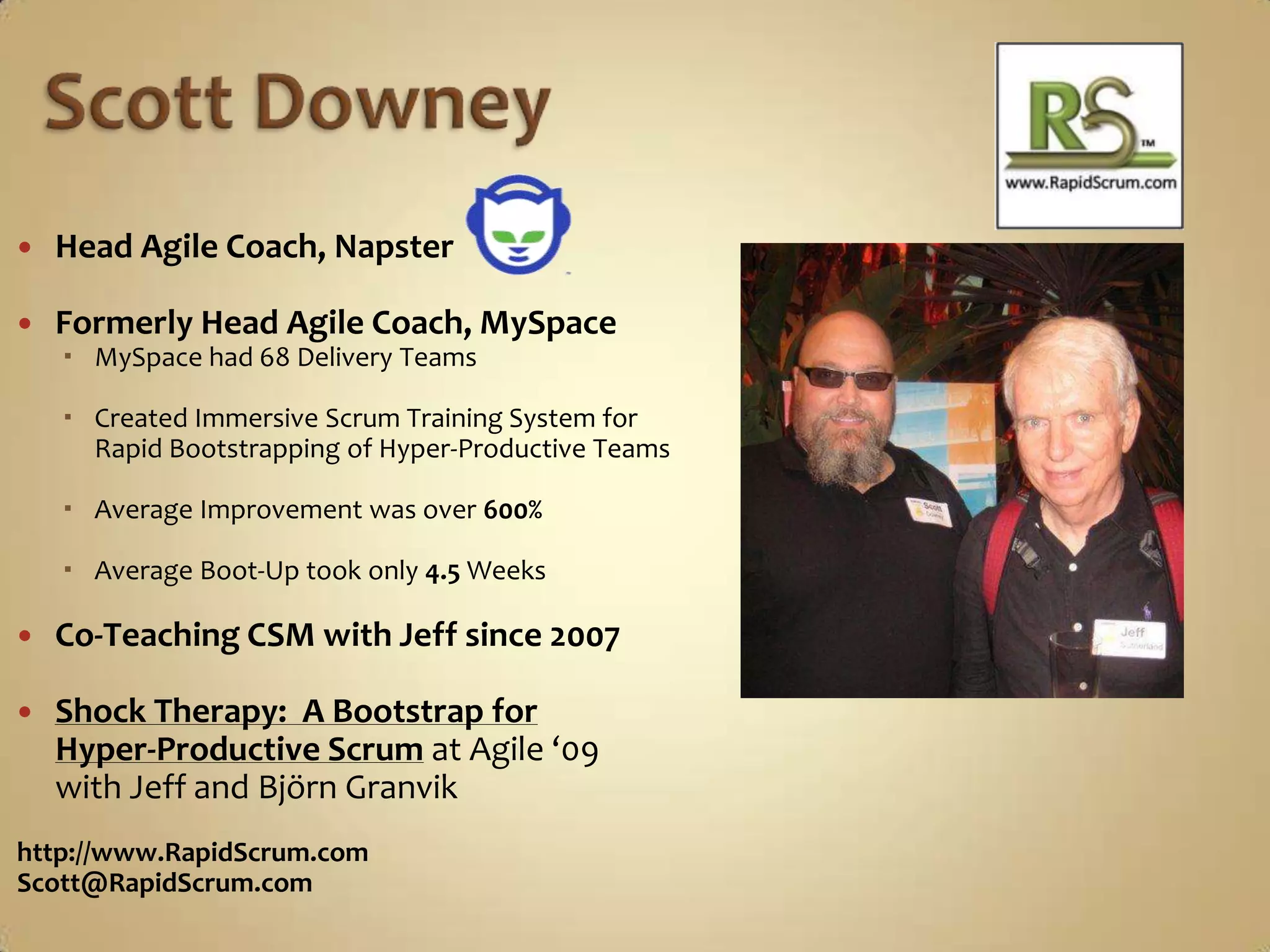 Scott DowneyHead Agile Coach, NapsterFormerly Head Agile Coach, MySpaceMySpace had 68 Delivery TeamsCreated Immersive Scrum Training System for Rapid Bootstrapping of Hyper-Productive TeamsAverage Improvement was over 600%Average Boot-Up took only 4.5 WeeksCo-Teaching CSM with Jeff since 2007Shock Therapy:  A Bootstrap for Hyper-Productive Scrumat Agile ‘09 with Jeff and BjörnGranvikhttp://www.RapidScrum.comScott@RapidScrum.com