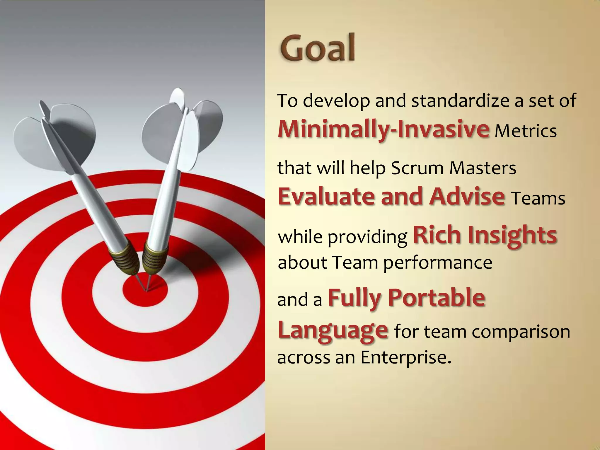 GoalTo develop and standardize a set of Minimally-InvasiveMetricsthat will help Scrum Masters Evaluate and AdviseTeamswhile providing Rich Insights about Team performanceand a Fully PortableLanguage for team comparison across an Enterprise.