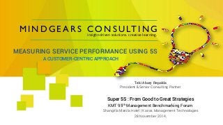 MINDGEARS CONSULTING 
insight-driven solutions. creative learning. 
A CUSTOMER-CENTRIC APPROACH 
MEASURING SERVICE PERFORMANCE USING 5S 
Super 5S : FromGood to Great Strategies 
KMT 95thManagement BenchmarkingForum 
ShangrilaManila Hotel | Kairos Management Technologies 
28 November 2014, 
Teki AbaryRepalda 
President & Senior Consulting Partner  