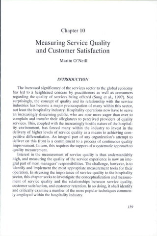 Chapter 10

              Measuring Service Quality
              and Customer Satisfaction
                              Martin O'Neill


                            INTRODUCTION

   The increased significance of the services sector to the global economy
has led to a heightened concern by practitioners as well as consumers
regarding the quality of services being offered (Sung et al., 1997). Not
surprisingly, the concept of quality and its relationship with the service
industries has become a major preoccupation of many within this sector,
not least the hospitality industry. Hospitality operations now have to serve
an increasingly discerning public, who are now more eager than ever to
complain and transfer their allegiances to perceived providers of quality
services. This, coupled with the increasingly hostile nature of the hospital-
ity environment, has forced many within the industry to invest in the
delivery of higher levels of service quality as a means to achieving com-
petitive differentiation. An integral part of any organization's attempt to
deliver on this front is a commitment to a process of continuous quality
improvement. In turn, this requires the support of a systematic approach to
quality measurement.
   Interest in the measurement of service quality is thus understandably
high, and measuring the quality of the service experience is now an inte-
gral part of most managers' responsibilities. The challenge, however, is to
identify and implement the most appropriate measurement tools for their
operation. In stressing the importance of service quality to the hospitality
sector, this chapter seeks to investigate the conceptualization and measure-
ment of service quality and the relationships hetween service quality,
customer satisfaction, and customer retention. In so doing, it shall identify
and critically examine a number of the more popular techniques common-
ly employed within the hospitality industry.


                                                                         759
 