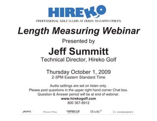 PROFESSIONAL GOLF CLUBS AT DOWN TO EARTH PRICES


Length Measuring Webinar
                      Presented by

              Jeff Summitt
         Technical Director, Hireko Golf

            Thursday October 1, 2009
                2-3PM Eastern Standard Time

               Audio settings are set on listen only.
  Please post questions in the upper right hand corner Chat box.
       Question & Answer period will be at end of webinar.
                      www.hirekogolf.com
                          800 367-8912
 