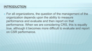 INTRODUCTION 
 For all organizations, the question of the management of the 
organization depends upon the ability to measure 
performance and evaluate and then report on that 
performance. When we are considering CRS, this is equally 
true, although it becomes more difficult to evaluate and report 
on CSR performance. 
 