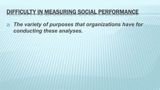 DIFFICULTY IN MEASURING SOCIAL PERFORMANCE 
2) The variety of purposes that organizations have for 
conducting these analyses. 
 