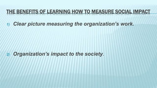THE BENEFITS OF LEARNING HOW TO MEASURE SOCIAL IMPACT 
1) Clear picture measuring the organization’s work. 
2) Organization’s impact to the society. 
 
