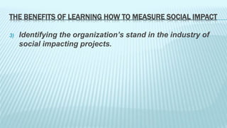 THE BENEFITS OF LEARNING HOW TO MEASURE SOCIAL IMPACT 
3) Identifying the organization’s stand in the industry of 
social impacting projects. 
 