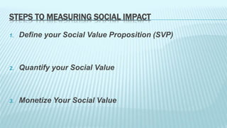STEPS TO MEASURING SOCIAL IMPACT 
1. Define your Social Value Proposition (SVP) 
2. Quantify your Social Value 
3. Monetize Your Social Value 
 