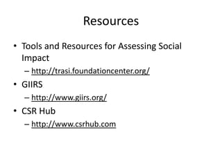 Resources
• Tools and Resources for Assessing Social
  Impact
  – http://trasi.foundationcenter.org/
• GIIRS
  – http://www.giirs.org/
• CSR Hub
  – http://www.csrhub.com
 