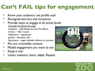 Can’t FAIL tips for engagement Know your audience: use profile tool Recognize barriers and incentives  Provide ways to engage at all active levels Example: Facebook fan page   Creators – add photos to your fan album   Critics – “like” a post   Collectors – tag photos   Joiners – become a fan   Spectators – page viewable without an account Put out irresistible content Model engagement you want to see Keep it real Listen, measure, learn, adapt. Repeat. 