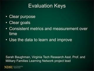 Evaluation Keys
• Clear purpose
• Clear goals
• Consistent metrics and measurement over
time
• Use the data to learn and improve
Sarah Baughman, Virginia Tech Research Asst. Prof. and
Military Families Learning Network project lead
 