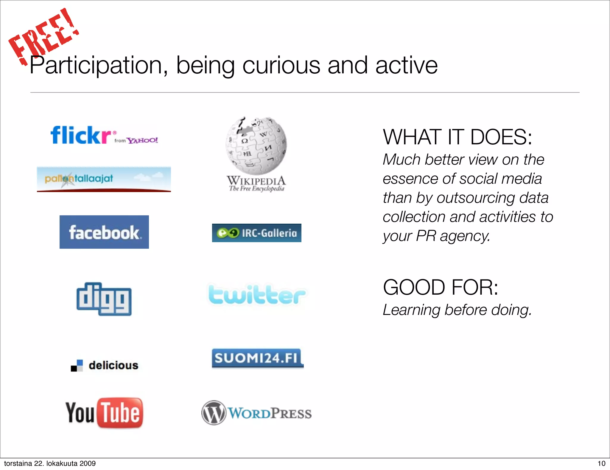 REE!
     FParticipation, being curious and active
                                       WHAT IT DOES:
                                       Much better view on the
                                       essence of social media
                                       than by outsourcing data
                                       collection and activities to
                                       your PR agency.


                                       GOOD FOR:
                                       Learning before doing.




torstaina 22. lokakuuta 2009                                          10
 