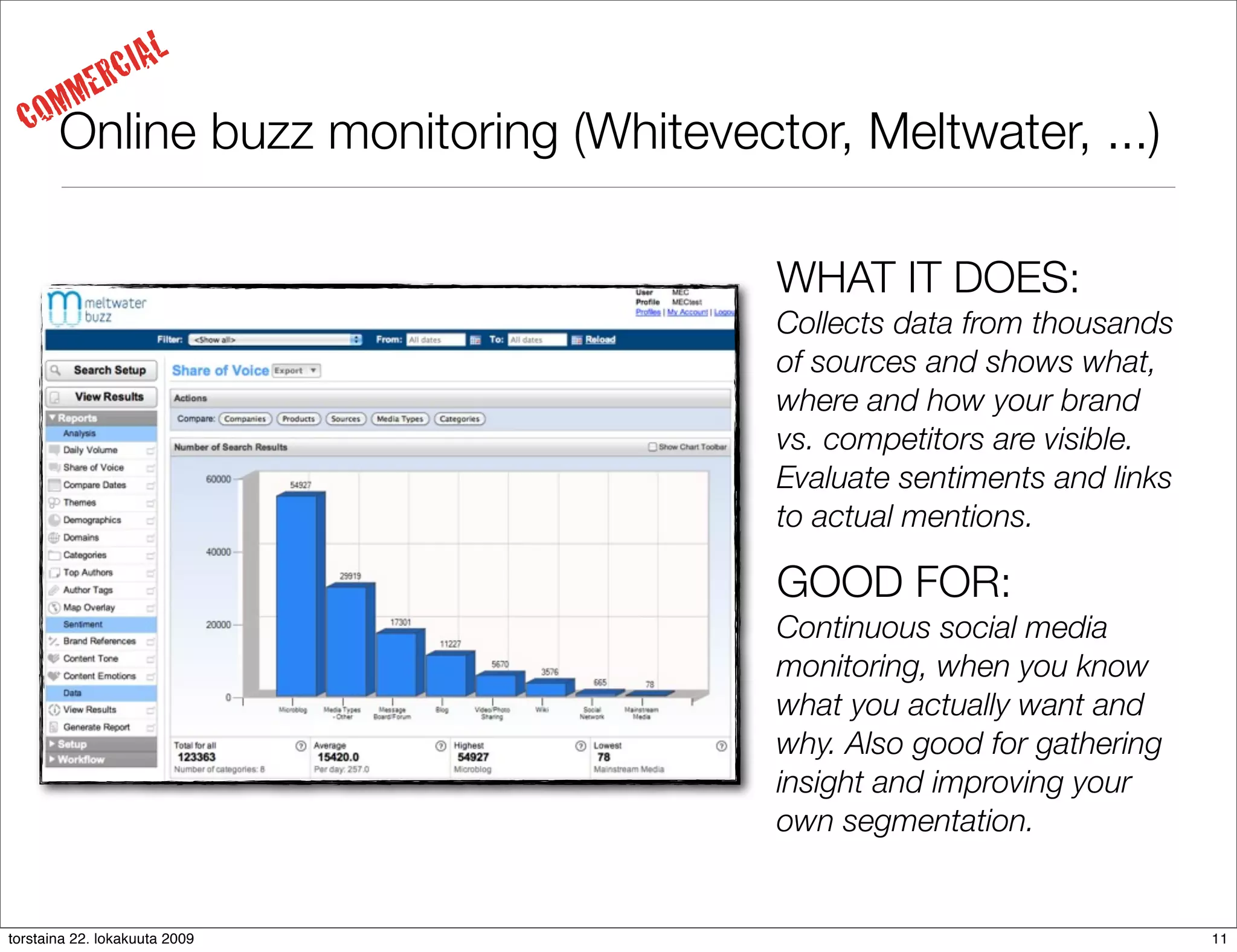 IAL
     MM     ERC
  CO   Online buzz monitoring (Whitevector, Meltwater, ...)

                                        WHAT IT DOES:
                                        Collects data from thousands
                                        of sources and shows what,
                                        where and how your brand
                                        vs. competitors are visible.
                                        Evaluate sentiments and links
                                        to actual mentions.

                                        GOOD FOR:
                                        Continuous social media
                                        monitoring, when you know
                                        what you actually want and
                                        why. Also good for gathering
                                        insight and improving your
                                        own segmentation.


torstaina 22. lokakuuta 2009                                            11
 