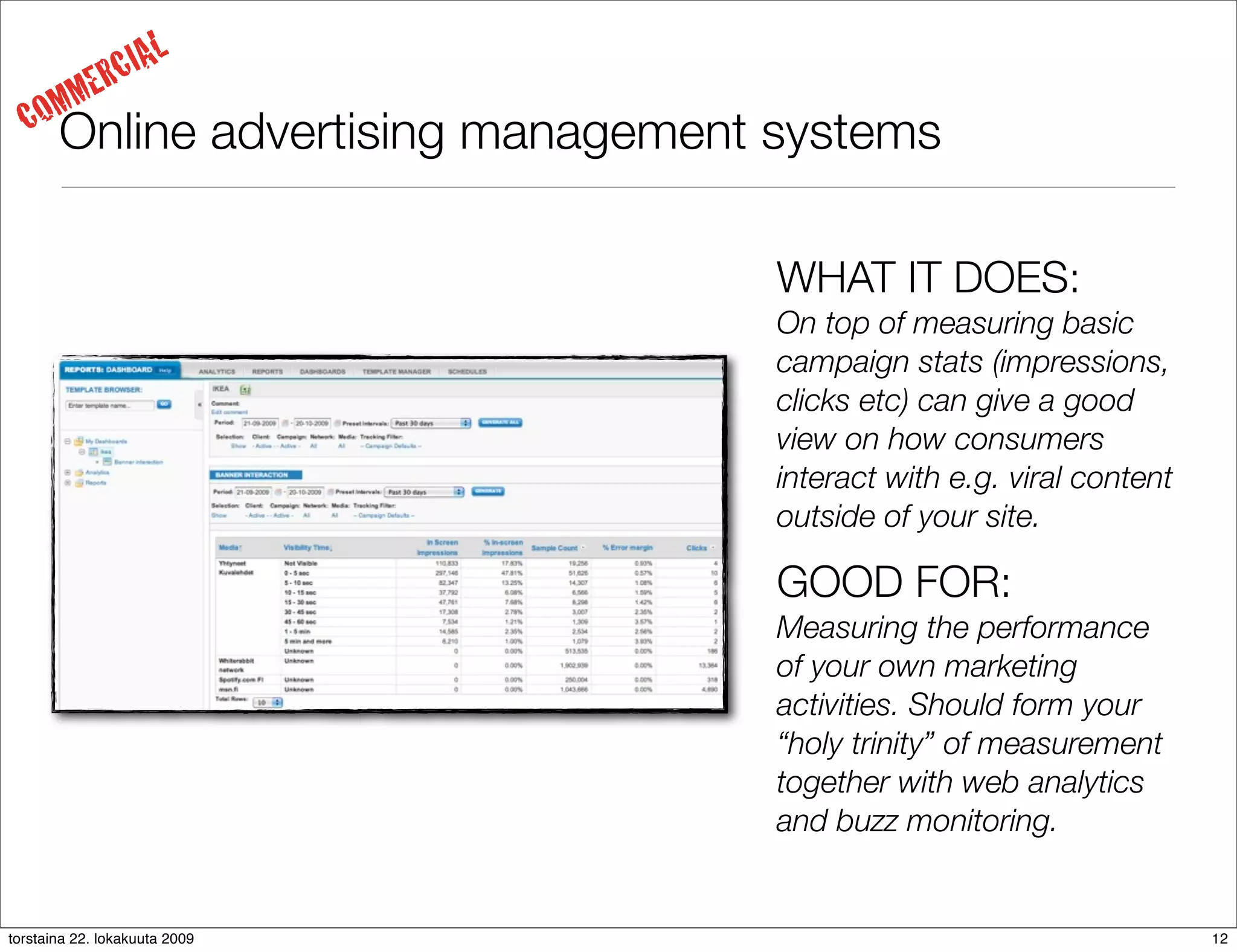 IAL
     MM     ERC
  CO   Online advertising management systems

                                     WHAT IT DOES:
                                     On top of measuring basic
                                     campaign stats (impressions,
                                     clicks etc) can give a good
                                     view on how consumers
                                     interact with e.g. viral content
                                     outside of your site.

                                     GOOD FOR:
                                     Measuring the performance
                                     of your own marketing
                                     activities. Should form your
                                     “holy trinity” of measurement
                                     together with web analytics
                                     and buzz monitoring.


torstaina 22. lokakuuta 2009                                            12
 