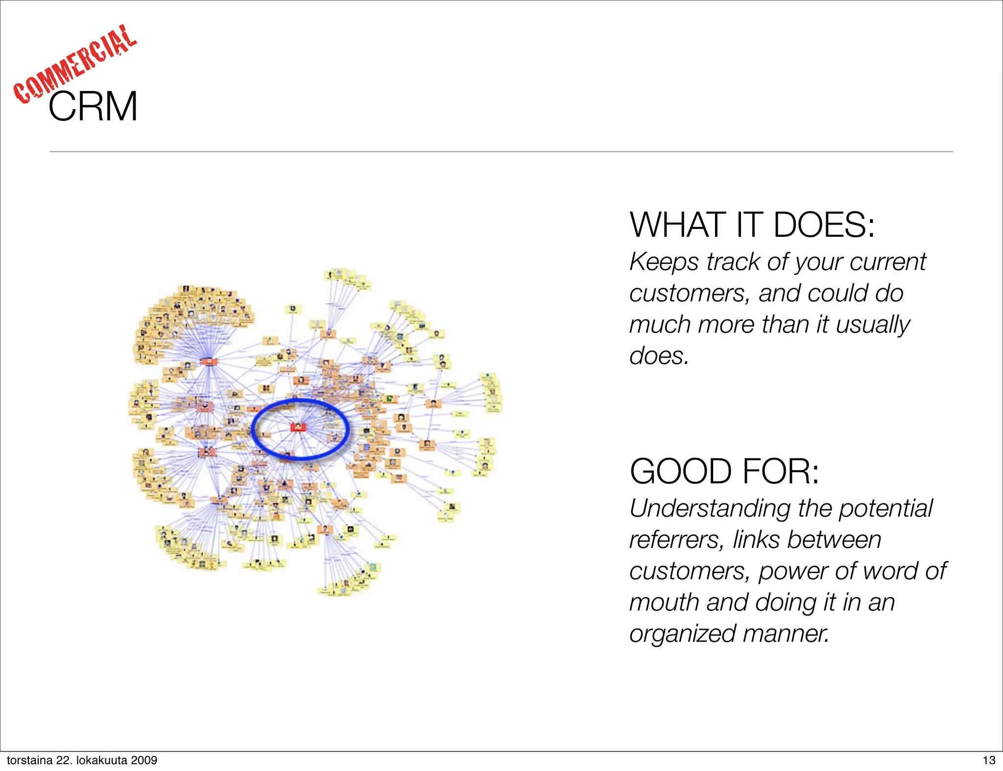IAL
     MM     ERC
  CO   CRM

                               WHAT IT DOES:
                               Keeps track of your current
                               customers, and could do
                               much more than it usually
                               does.



                               GOOD FOR:
                               Understanding the potential
                               referrers, links between
                               customers, power of word of
                               mouth and doing it in an
                               organized manner.



torstaina 22. lokakuuta 2009                                 13
 