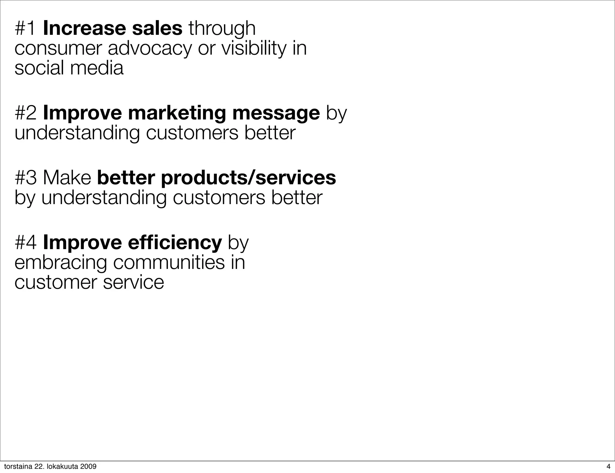 #1 Increase sales through
   consumer advocacy or visibility in
   social media

   #2 Improve marketing message by
   understanding customers better

   #3 Make better products/services
   by understanding customers better

   #4 Improve efﬁciency by
   embracing communities in
   customer service




torstaina 22. lokakuuta 2009            4
 