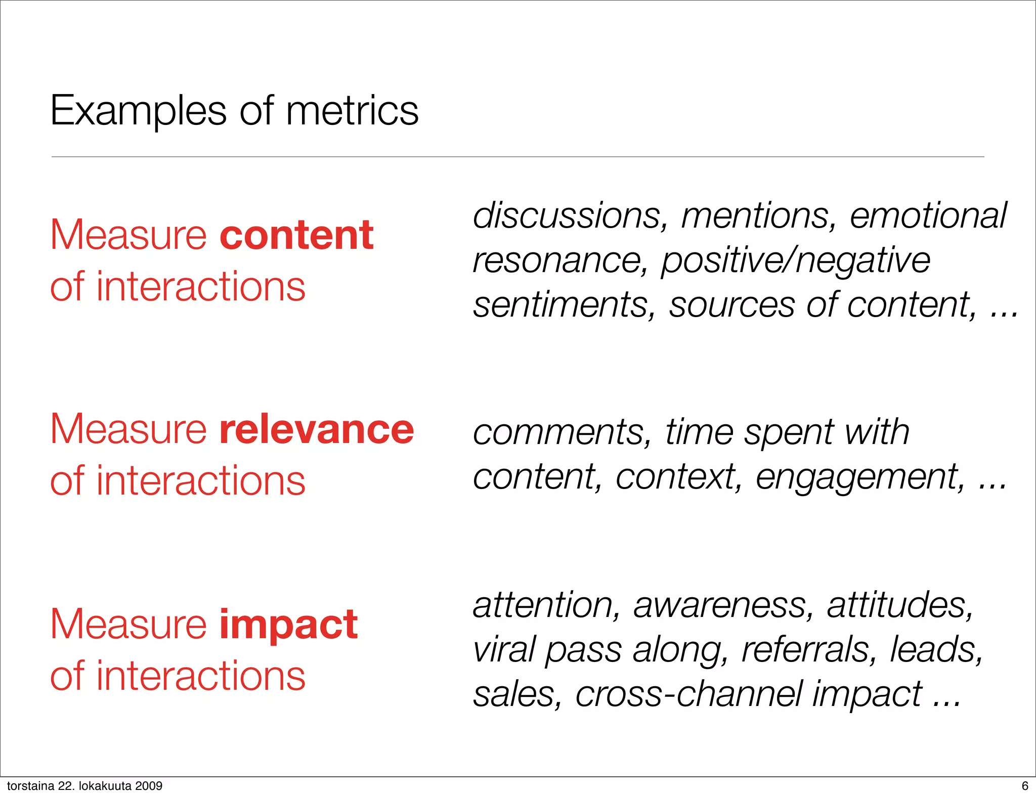 Examples of metrics

                               discussions, mentions, emotional
       Measure content
                               resonance, positive/negative
       of interactions         sentiments, sources of content, ...


       Measure relevance       comments, time spent with
       of interactions         content, context, engagement, ...


                               attention, awareness, attitudes,
       Measure impact
                               viral pass along, referrals, leads,
       of interactions         sales, cross-channel impact ...

torstaina 22. lokakuuta 2009                                         6
 