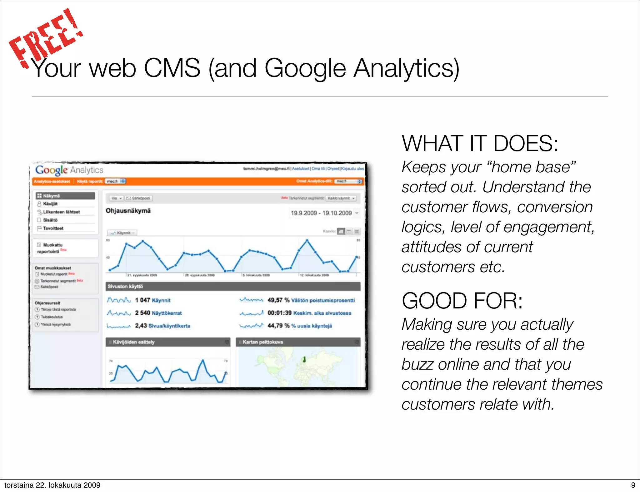 E!
      RE web CMS (and Google Analytics)
     FYour
                                  WHAT IT DOES:
                                  Keeps your “home base”
                                  sorted out. Understand the
                                  customer ﬂows, conversion
                                  logics, level of engagement,
                                  attitudes of current
                                  customers etc.

                                  GOOD FOR:
                                  Making sure you actually
                                  realize the results of all the
                                  buzz online and that you
                                  continue the relevant themes
                                  customers relate with.



torstaina 22. lokakuuta 2009                                       9
 