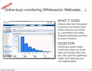 IAL
     MM     ERC
  CO   Online buzz monitoring (Whitevector, Meltwater, ...)

                                        WHAT IT DOES:
                                        Collects data from thousands
                                        of sources and shows what,
                                        where and how your brand
                                        vs. competitors are visible.
                                        Evaluate sentiments and links
                                        to actual mentions.

                                        GOOD FOR:
                                        Continuous social media
                                        monitoring, when you know
                                        what you actually want and
                                        why. Also good for gathering
                                        insight and improving your
                                        own segmentation.


torstaina 22. lokakuuta 2009                                            11
 