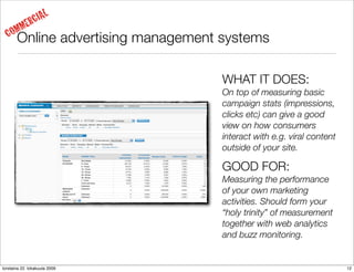 IAL
     MM     ERC
  CO   Online advertising management systems

                                     WHAT IT DOES:
                                     On top of measuring basic
                                     campaign stats (impressions,
                                     clicks etc) can give a good
                                     view on how consumers
                                     interact with e.g. viral content
                                     outside of your site.

                                     GOOD FOR:
                                     Measuring the performance
                                     of your own marketing
                                     activities. Should form your
                                     “holy trinity” of measurement
                                     together with web analytics
                                     and buzz monitoring.


torstaina 22. lokakuuta 2009                                            12
 